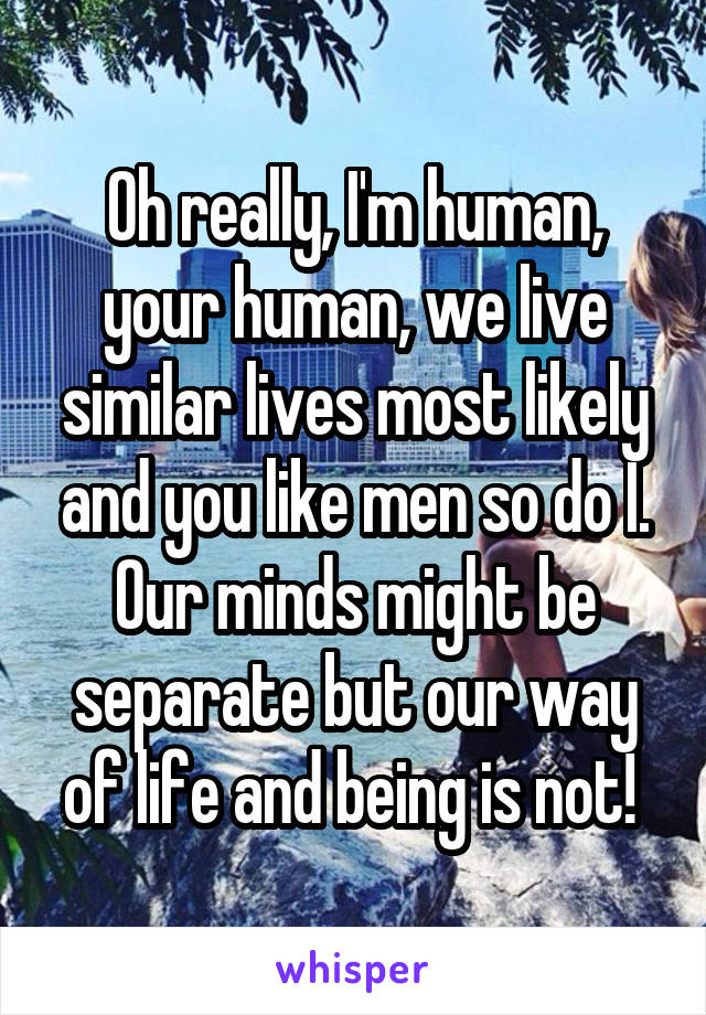 Oh really, I'm human, your human, we live similar lives most likely and you like men so do I. Our minds might be separate but our way of life and being is not! 