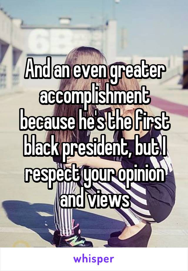 And an even greater accomplishment because he's the first black president, but I respect your opinion and views
