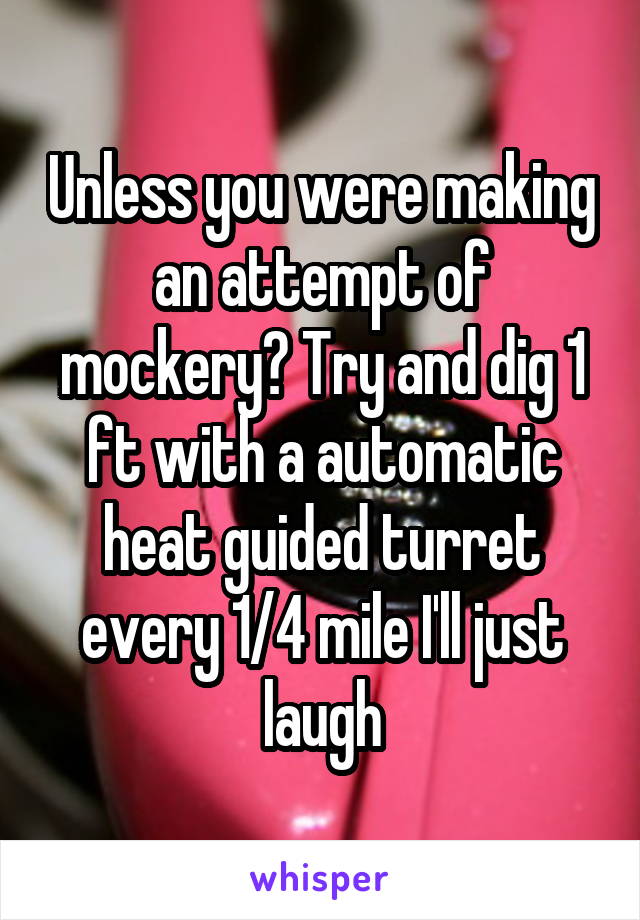 Unless you were making an attempt of mockery? Try and dig 1 ft with a automatic heat guided turret every 1/4 mile I'll just laugh