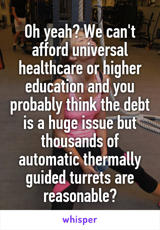 Oh yeah? We can't afford universal healthcare or higher education and you probably think the debt is a huge issue but thousands of automatic thermally guided turrets are reasonable?