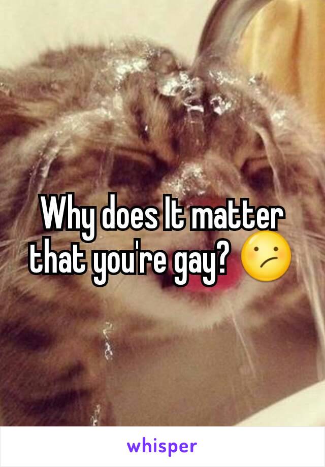 Why does It matter that you're gay? 😕