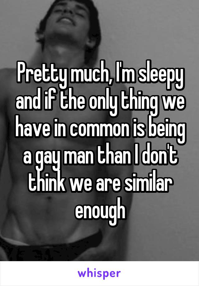 Pretty much, I'm sleepy and if the only thing we have in common is being a gay man than I don't think we are similar enough