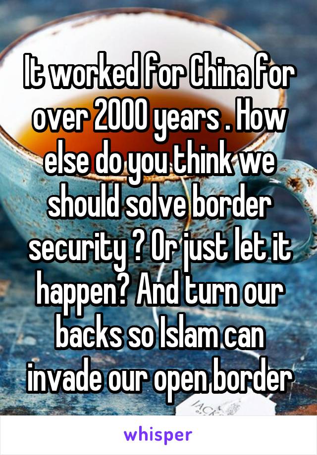 It worked for China for over 2000 years . How else do you think we should solve border security ? Or just let it happen? And turn our backs so Islam can invade our open border