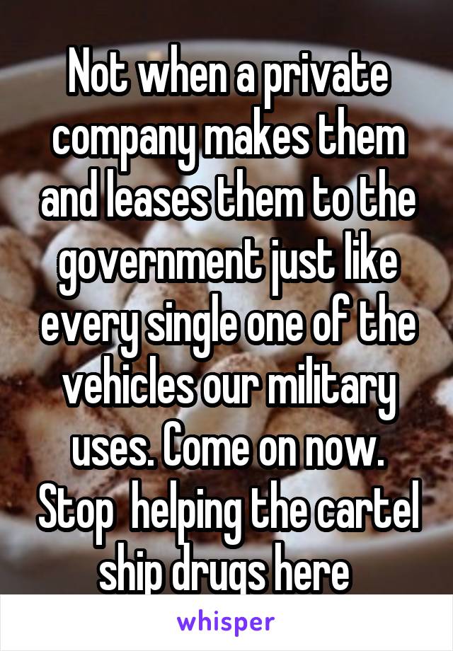 Not when a private company makes them and leases them to the government just like every single one of the vehicles our military uses. Come on now. Stop  helping the cartel ship drugs here 