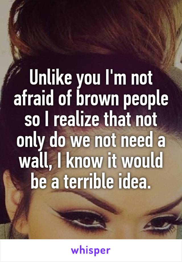 Unlike you I'm not afraid of brown people so I realize that not only do we not need a wall, I know it would be a terrible idea.