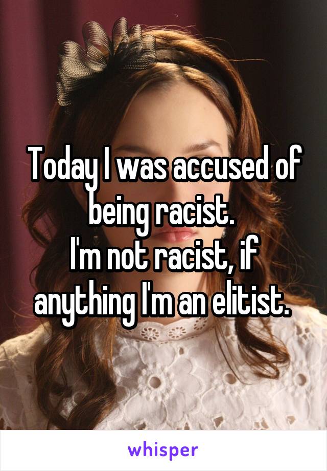 Today I was accused of being racist. 
I'm not racist, if anything I'm an elitist. 