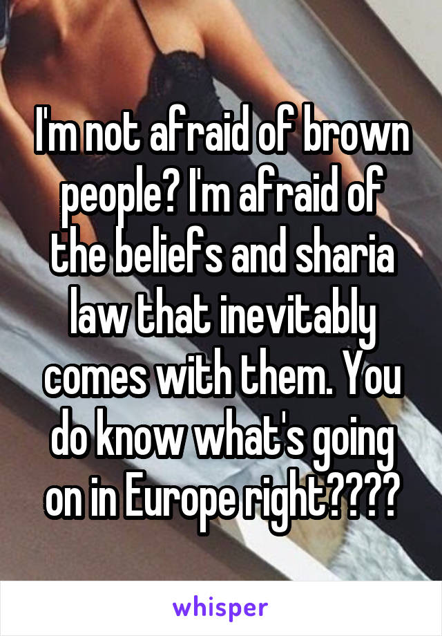 I'm not afraid of brown people? I'm afraid of the beliefs and sharia law that inevitably comes with them. You do know what's going on in Europe right????