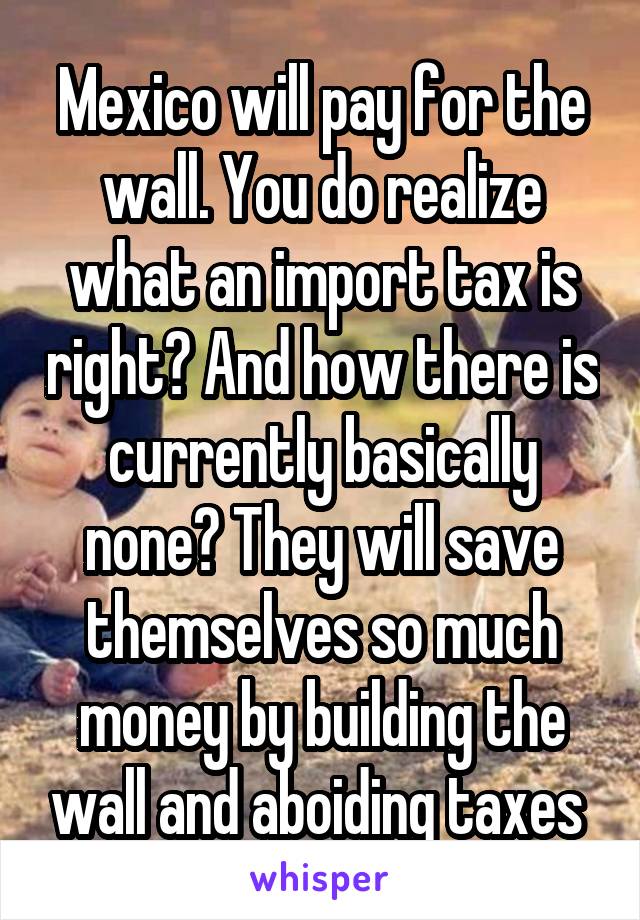 Mexico will pay for the wall. You do realize what an import tax is right? And how there is currently basically none? They will save themselves so much money by building the wall and aboiding taxes 