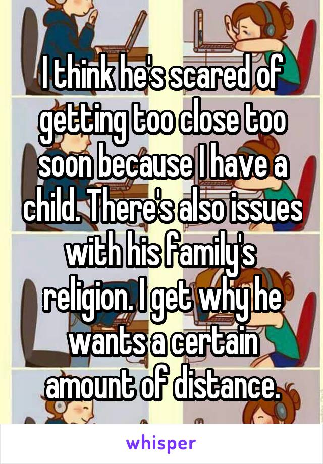 I think he's scared of getting too close too soon because I have a child. There's also issues with his family's  religion. I get why he wants a certain amount of distance.