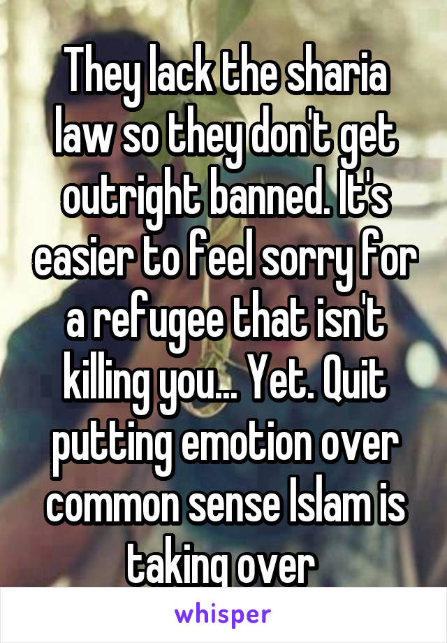 They lack the sharia law so they don't get outright banned. It's easier to feel sorry for a refugee that isn't killing you... Yet. Quit putting emotion over common sense Islam is taking over 