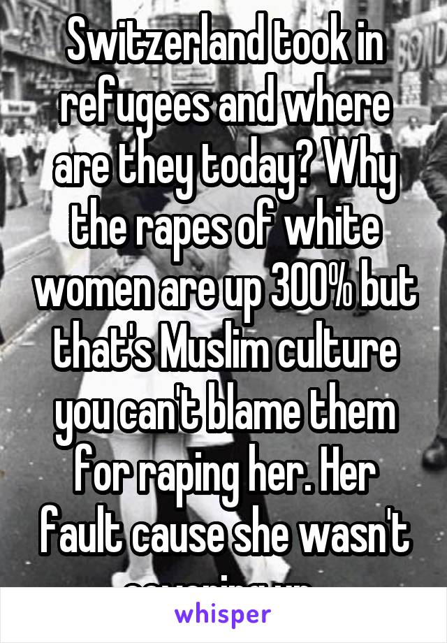 Switzerland took in refugees and where are they today? Why the rapes of white women are up 300% but that's Muslim culture you can't blame them for raping her. Her fault cause she wasn't covering up .