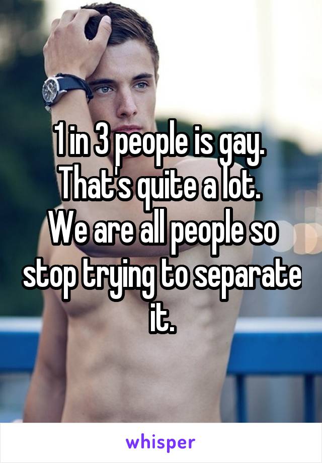 1 in 3 people is gay. 
That's quite a lot. 
We are all people so stop trying to separate it.