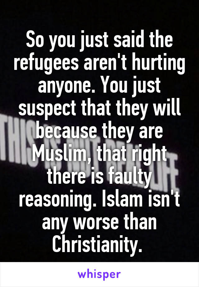 So you just said the refugees aren't hurting anyone. You just suspect that they will because they are Muslim, that right there is faulty reasoning. Islam isn't any worse than Christianity. 