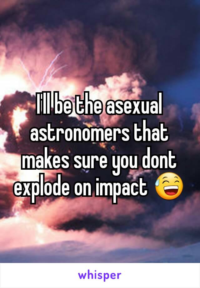 I'll be the asexual astronomers that makes sure you dont explode on impact 😅