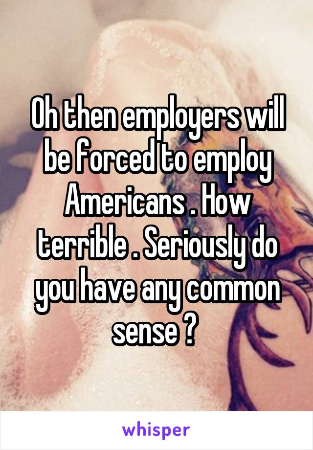 Oh then employers will be forced to employ Americans . How terrible . Seriously do you have any common sense ? 