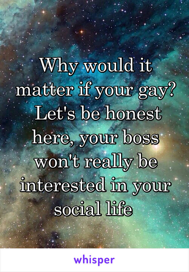 Why would it matter if your gay?  Let's be honest here, your boss won't really be interested in your social life 