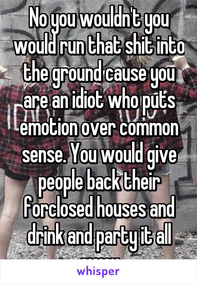 No you wouldn't you would run that shit into the ground cause you are an idiot who puts emotion over common sense. You would give people back their forclosed houses and drink and party it all away