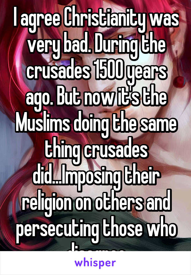 I agree Christianity was very bad. During the crusades 1500 years ago. But now it's the Muslims doing the same thing crusades did...Imposing their religion on others and persecuting those who disagree