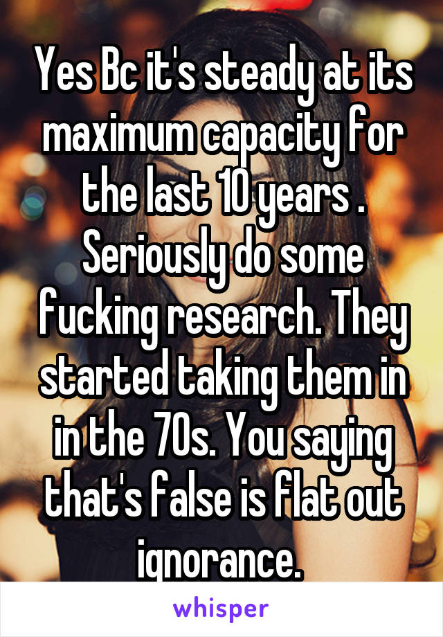 Yes Bc it's steady at its maximum capacity for the last 10 years . Seriously do some fucking research. They started taking them in in the 70s. You saying that's false is flat out ignorance. 