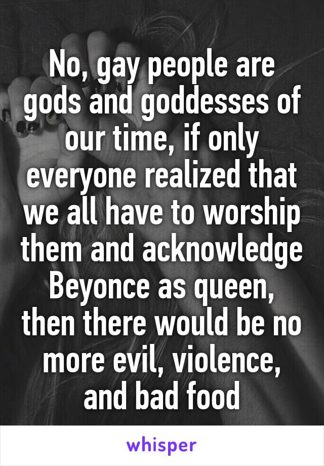 No, gay people are gods and goddesses of our time, if only everyone realized that we all have to worship them and acknowledge Beyonce as queen, then there would be no more evil, violence, and bad food