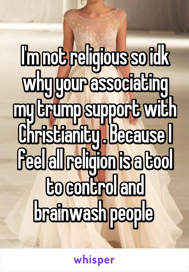 I'm not religious so idk why your associating my trump support with Christianity . Because I feel all religion is a tool to control and brainwash people 