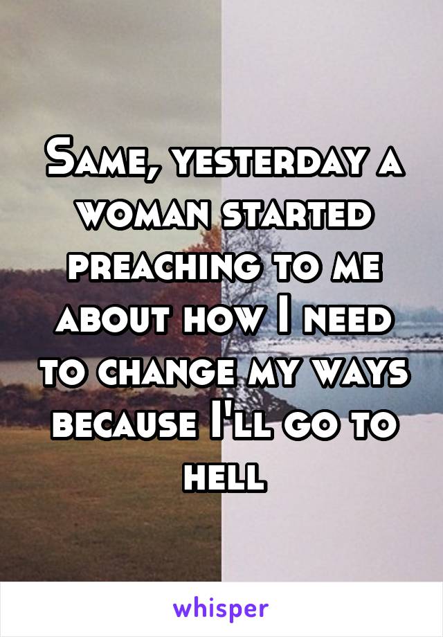 Same, yesterday a woman started preaching to me about how I need to change my ways because I'll go to hell