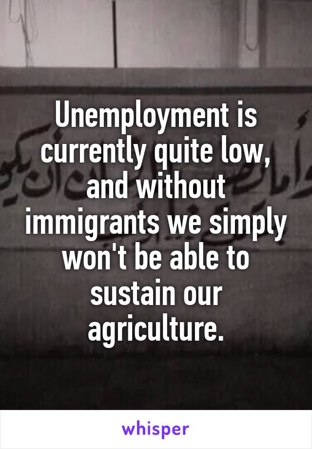 Unemployment is currently quite low, and without immigrants we simply won't be able to sustain our agriculture.