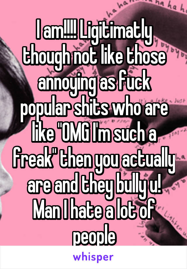 I am!!!! Ligitimatly though not like those annoying as fuck popular shits who are like "OMG I'm such a freak" then you actually are and they bully u! Man I hate a lot of people