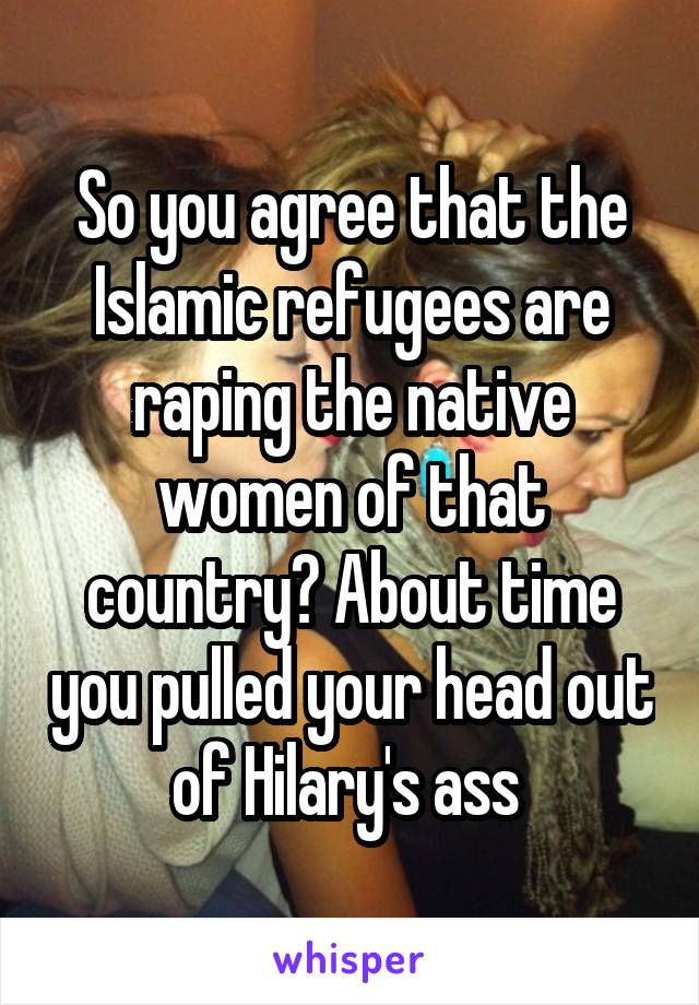 So you agree that the Islamic refugees are raping the native women of that country? About time you pulled your head out of Hilary's ass 