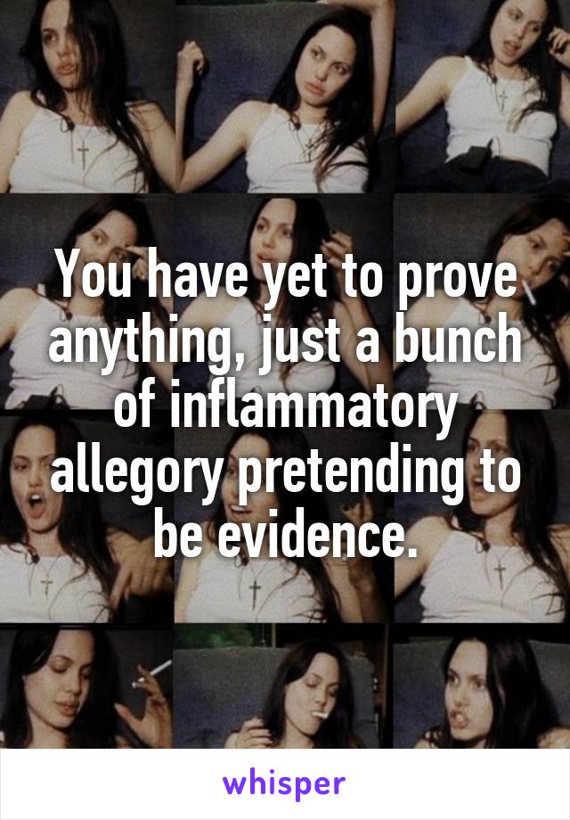 You have yet to prove anything, just a bunch of inflammatory allegory pretending to be evidence.