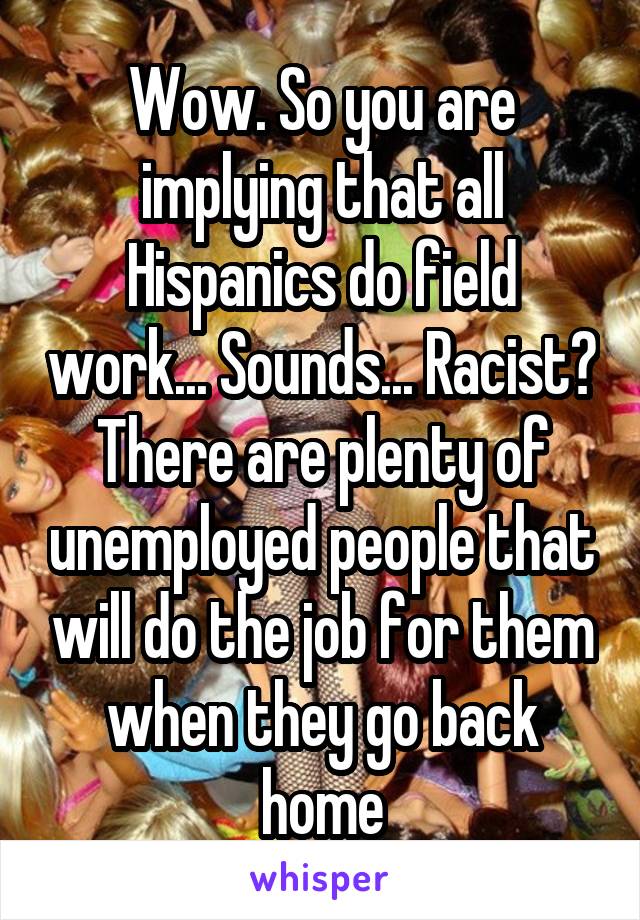 Wow. So you are implying that all Hispanics do field work... Sounds... Racist? There are plenty of unemployed people that will do the job for them when they go back home