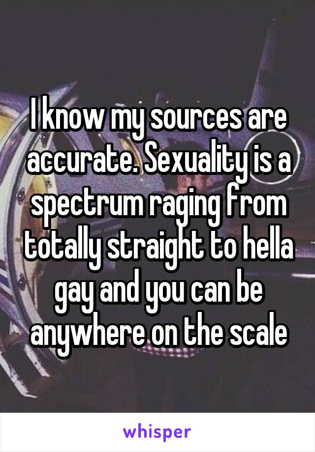 I know my sources are accurate. Sexuality is a spectrum raging from totally straight to hella gay and you can be anywhere on the scale