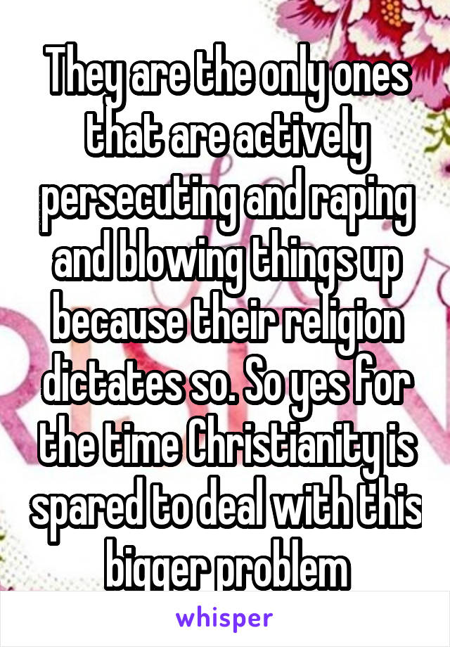 They are the only ones that are actively persecuting and raping and blowing things up because their religion dictates so. So yes for the time Christianity is spared to deal with this bigger problem