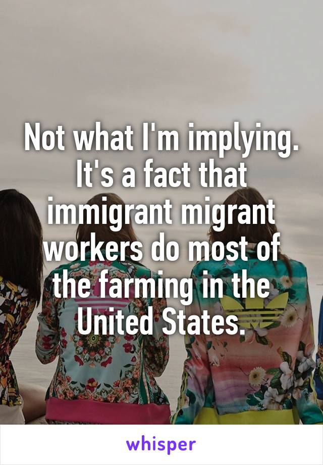 Not what I'm implying. It's a fact that immigrant migrant workers do most of the farming in the United States.