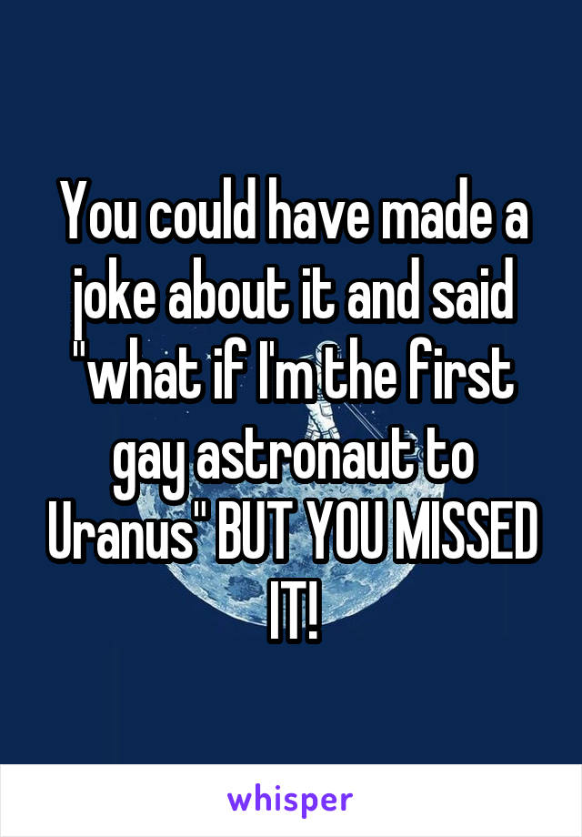 You could have made a joke about it and said "what if I'm the first gay astronaut to Uranus" BUT YOU MISSED IT!