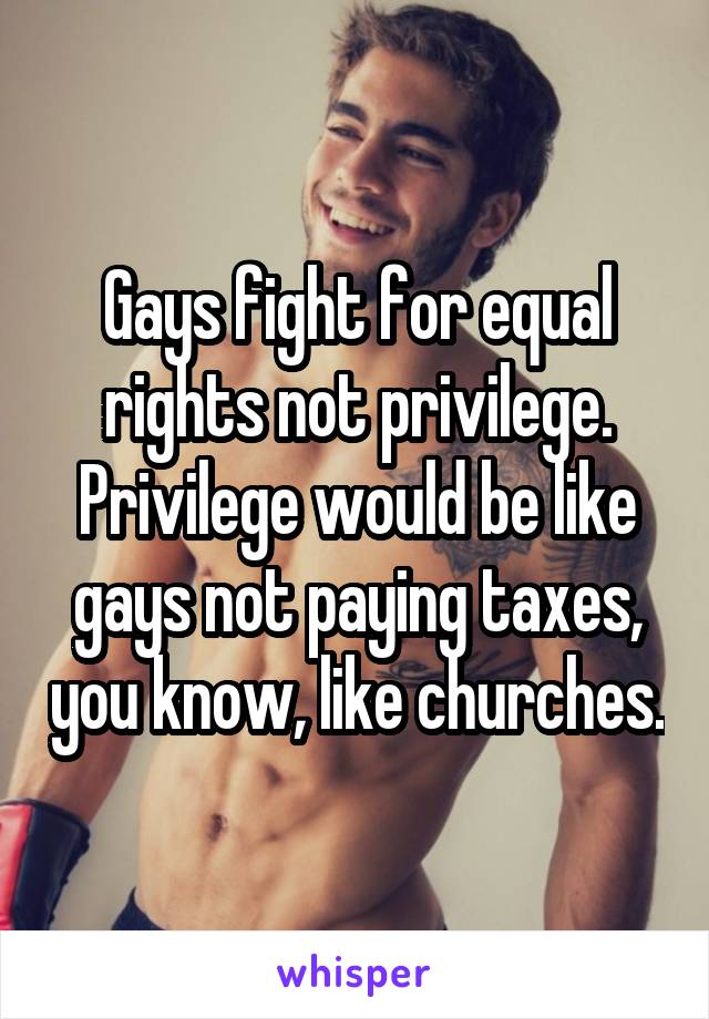 Gays fight for equal rights not privilege. Privilege would be like gays not paying taxes, you know, like churches.