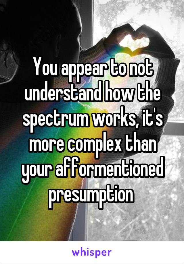 You appear to not understand how the spectrum works, it's more complex than your afformentioned presumption 