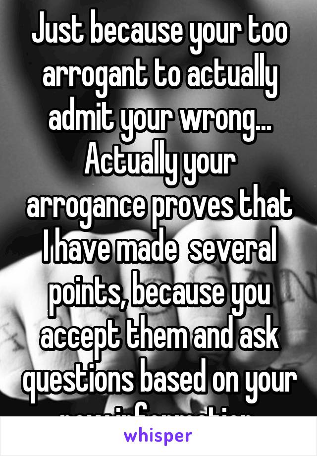 Just because your too arrogant to actually admit your wrong... Actually your arrogance proves that I have made  several points, because you accept them and ask questions based on your new information 