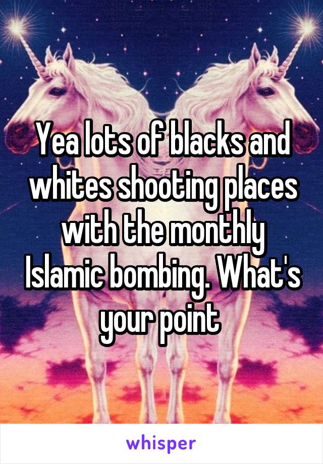 Yea lots of blacks and whites shooting places with the monthly Islamic bombing. What's your point 