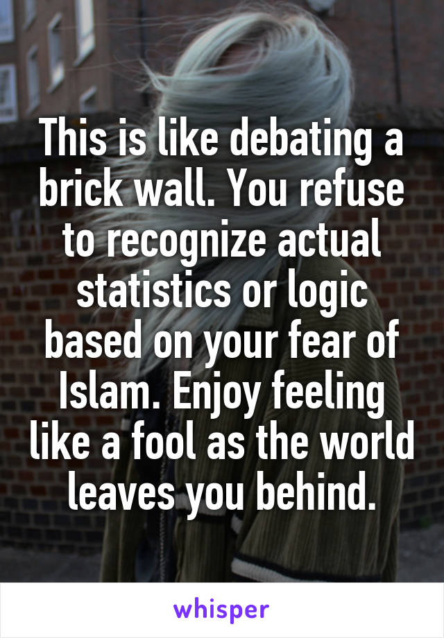 This is like debating a brick wall. You refuse to recognize actual statistics or logic based on your fear of Islam. Enjoy feeling like a fool as the world leaves you behind.