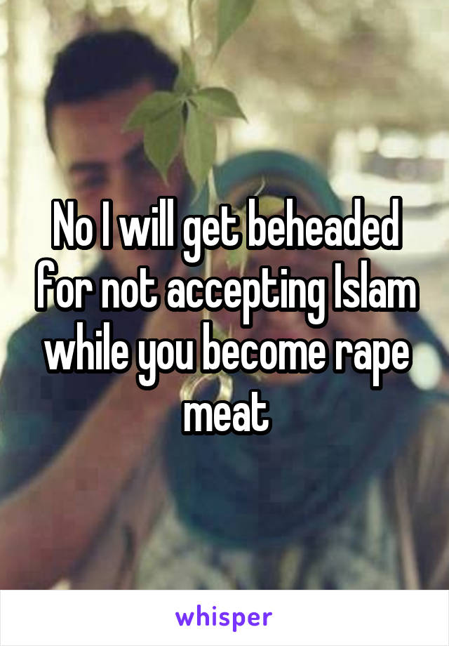 No I will get beheaded for not accepting Islam while you become rape meat