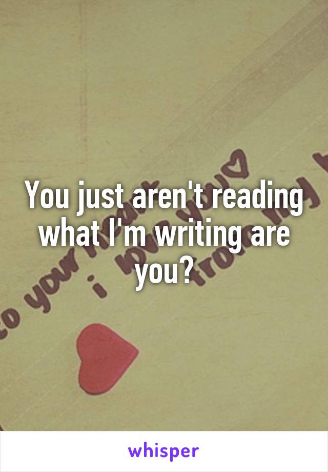 You just aren't reading what I'm writing are you?