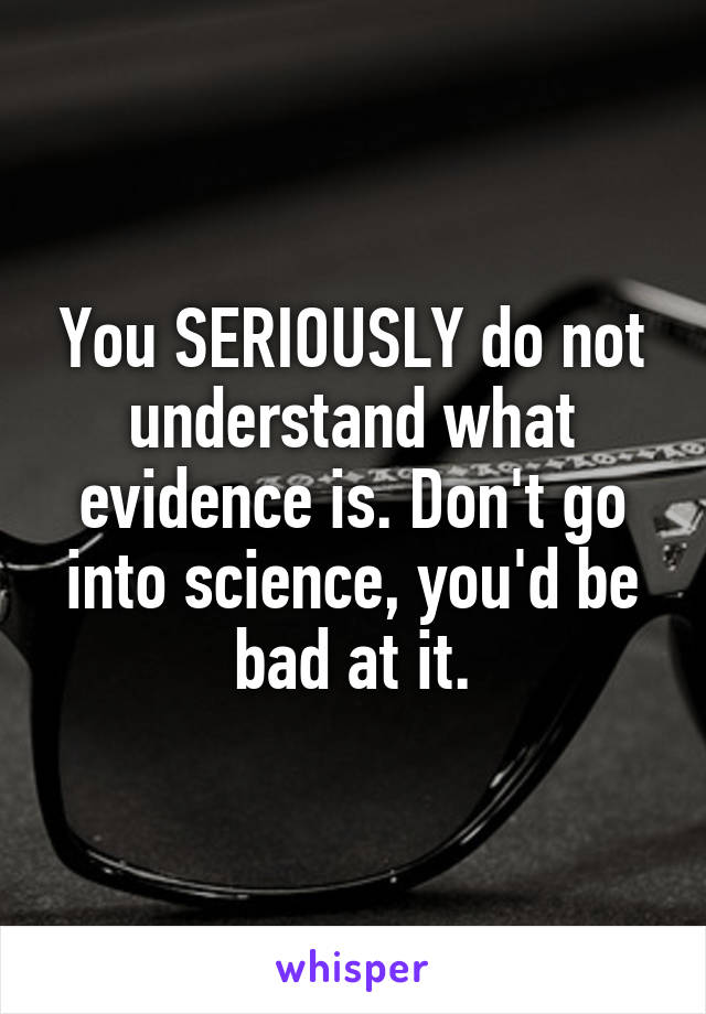 You SERIOUSLY do not understand what evidence is. Don't go into science, you'd be bad at it.