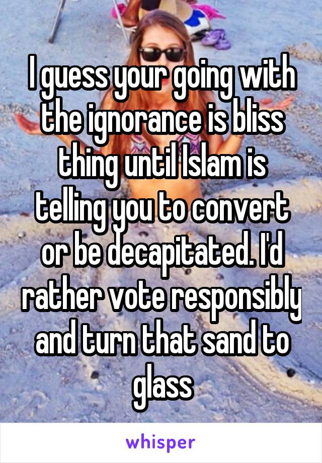 I guess your going with the ignorance is bliss thing until Islam is telling you to convert or be decapitated. I'd rather vote responsibly and turn that sand to glass