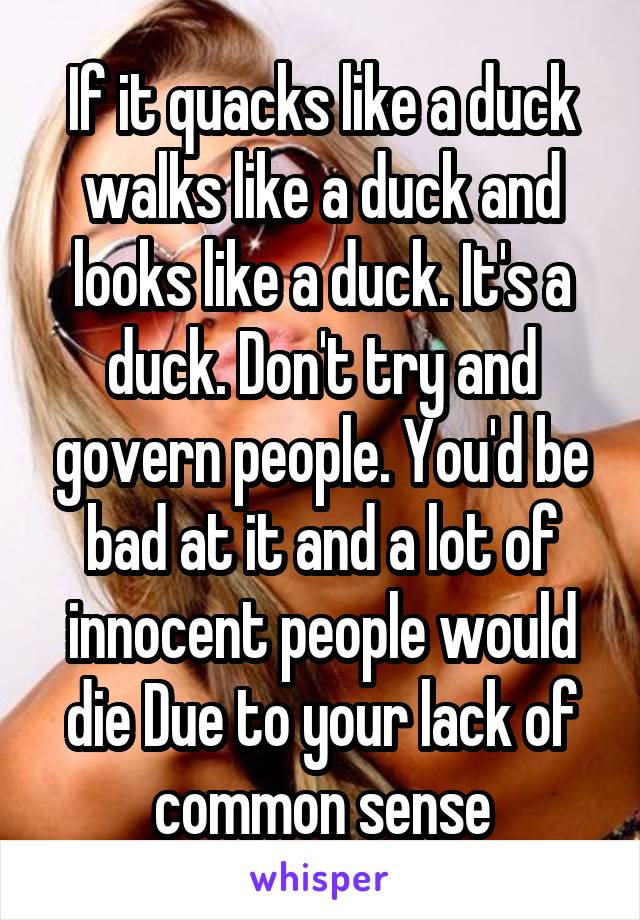 If it quacks like a duck walks like a duck and looks like a duck. It's a duck. Don't try and govern people. You'd be bad at it and a lot of innocent people would die Due to your lack of common sense