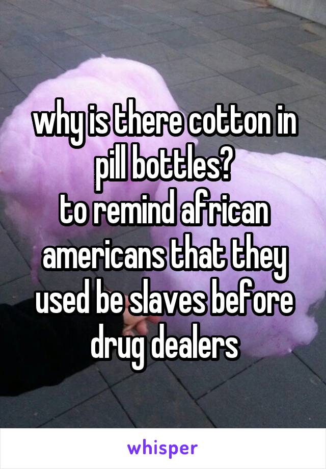 why is there cotton in pill bottles?
to remind african americans that they used be slaves before drug dealers