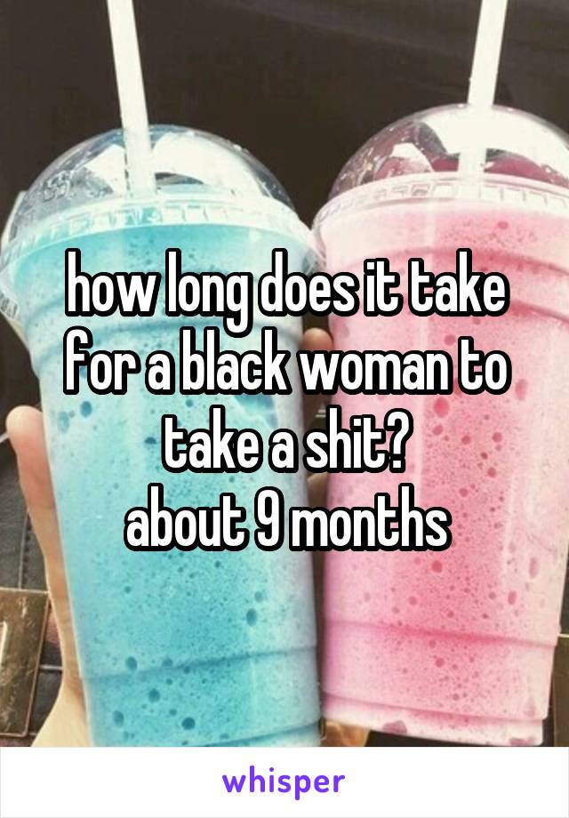 how long does it take for a black woman to take a shit?
about 9 months