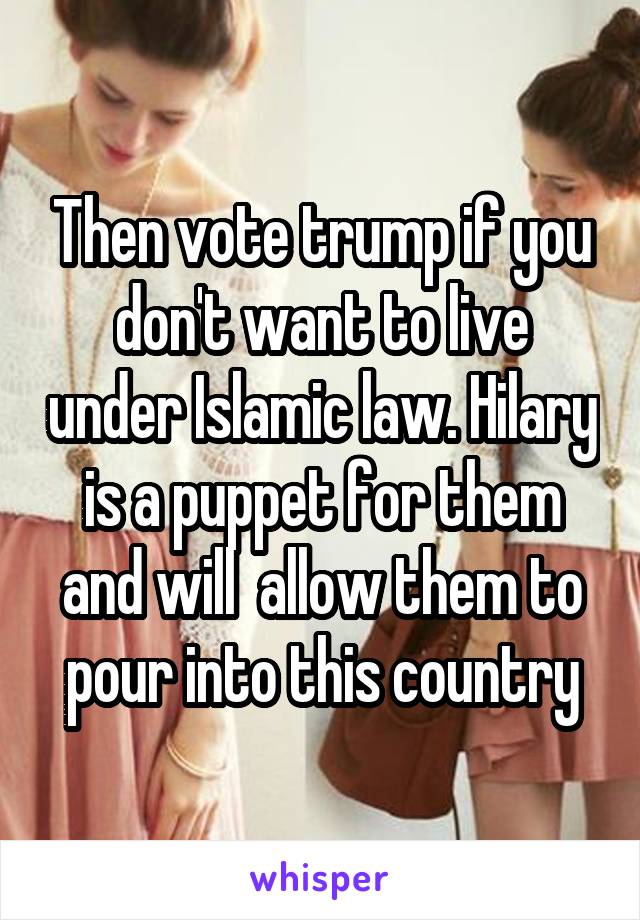 Then vote trump if you don't want to live under Islamic law. Hilary is a puppet for them and will  allow them to pour into this country