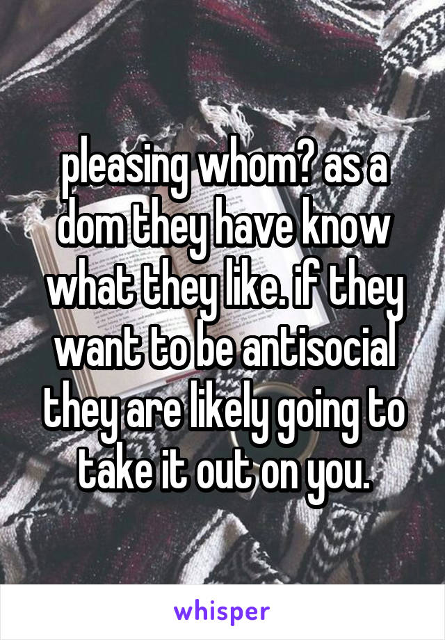 pleasing whom? as a dom they have know what they like. if they want to be antisocial they are likely going to take it out on you.