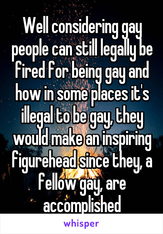 Well considering gay people can still legally be fired for being gay and how in some places it's illegal to be gay, they would make an inspiring figurehead since they, a fellow gay, are accomplished
